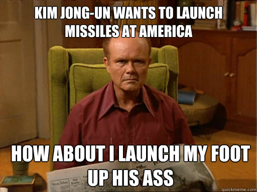 Kim Jong-un wants to launch missiles at america How about i launch my foot up his ass  Red Forman