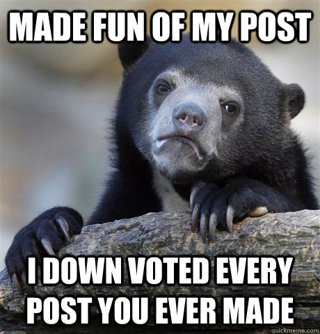 Made fun of my post I down voted EVERY post you ever made  Confession Bear