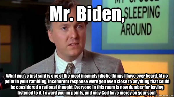 Mr. Biden, What you've just said is one of the most insanely idiotic things I have ever heard. At no point in your rambling, incoherent response were you even close to anything that could be considered a rational thought. Everyone in this room is now dumb - Mr. Biden, What you've just said is one of the most insanely idiotic things I have ever heard. At no point in your rambling, incoherent response were you even close to anything that could be considered a rational thought. Everyone in this room is now dumb  Misc