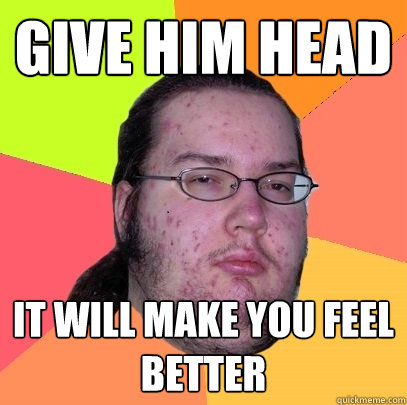 Give him head It will make you feel better  Butthurt Dweller