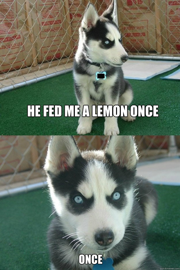 He fed me a lemon once ONCE  Insanity puppy