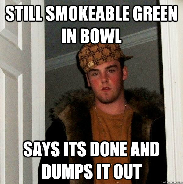 Still smokeable green in bowl says its done and dumps it out  Scumbag Steve