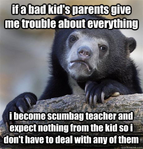 if a bad kid's parents give me trouble about everything i become scumbag teacher and expect nothing from the kid so i don't have to deal with any of them  Confession Bear