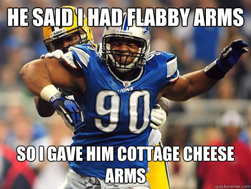 he said i had flabby arms so I gave him cottage cheese arms  