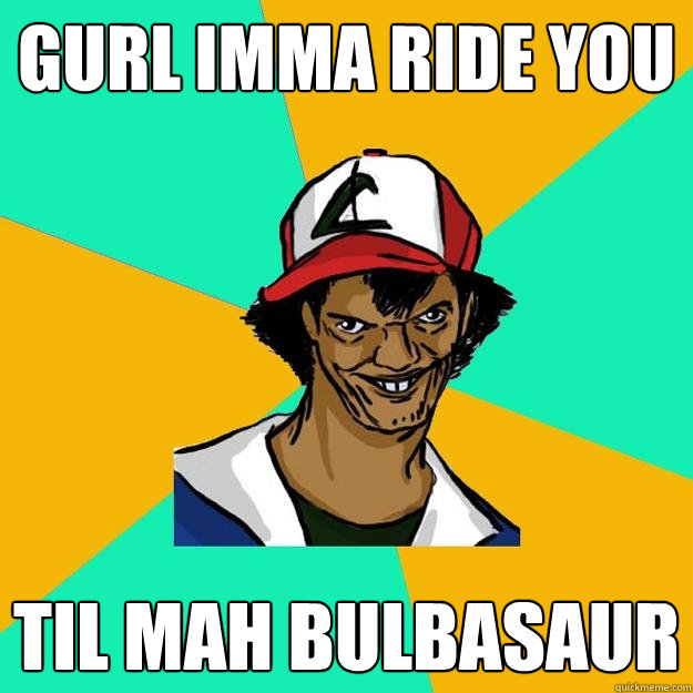 gurl imma ride you til mah bulbasaur  Ash Pedreiro