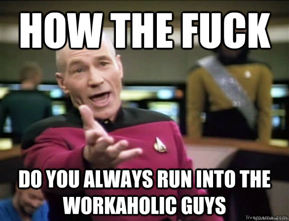 how the fuck do you always run into the workaholic guys  Annoyed Picard HD