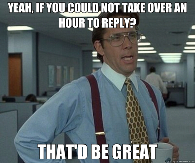 YEAH, IF YOU COULD NOT TAKE OVER AN HOUR TO REPLY? THAT'D BE GREAT  that would be great