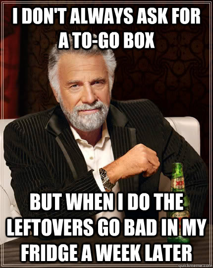 I don't always ask for a to-go box but when I do the leftovers go bad in my fridge a week later  The Most Interesting Man In The World