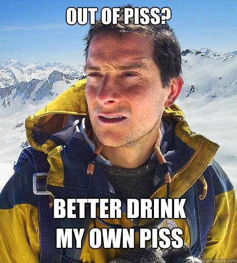 Out of piss? Better drink 
my own piss
  Bear Grylls