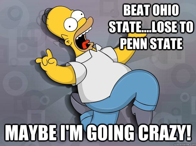 Beat Ohio State....Lose to penn state maybe I'm going crazy!  