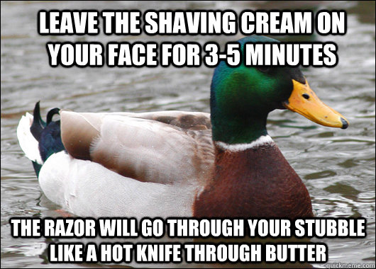 Leave the shaving cream on your face for 3-5 minutes The razor will go through your stubble like a hot knife through butter - Leave the shaving cream on your face for 3-5 minutes The razor will go through your stubble like a hot knife through butter  Actual Advice Mallard