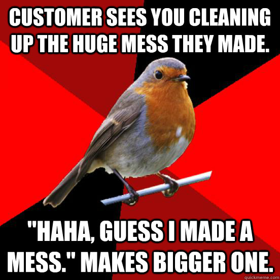 Customer sees you cleaning up the huge mess they made. 