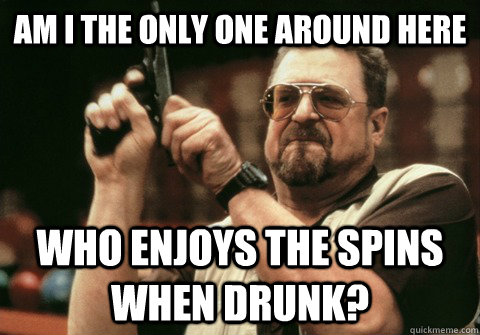 Am I the only one around here who enjoys the spins when drunk? - Am I the only one around here who enjoys the spins when drunk?  Am I the only one