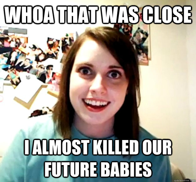 Whoa that was close I almost killed our future babies - Whoa that was close I almost killed our future babies  Overly Attached Girlfriend