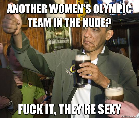 Another women's olympic team in the nude? fuck it, they're sexy  Upvoting Obama