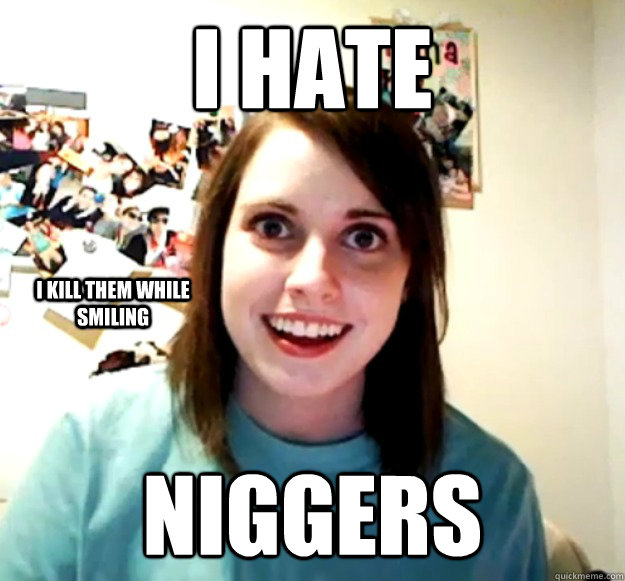 i hate  niggers I kill them while smiling - i hate  niggers I kill them while smiling  Overly Attached Girlfriend