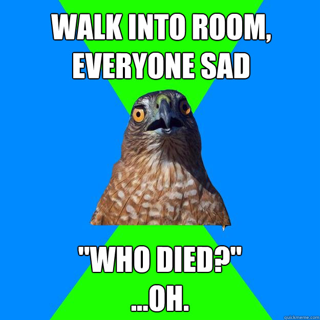 walk into room, everyone sad 