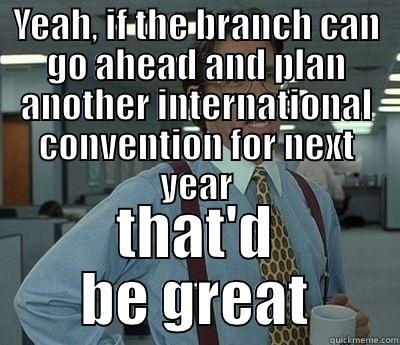 YEAH, IF THE BRANCH CAN GO AHEAD AND PLAN ANOTHER INTERNATIONAL CONVENTION FOR NEXT YEAR THAT'D BE GREAT Bill Lumbergh