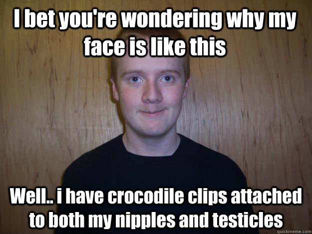 I bet you're wondering why my face is like this Well.. i have crocodile clips attached to both my nipples and testicles  