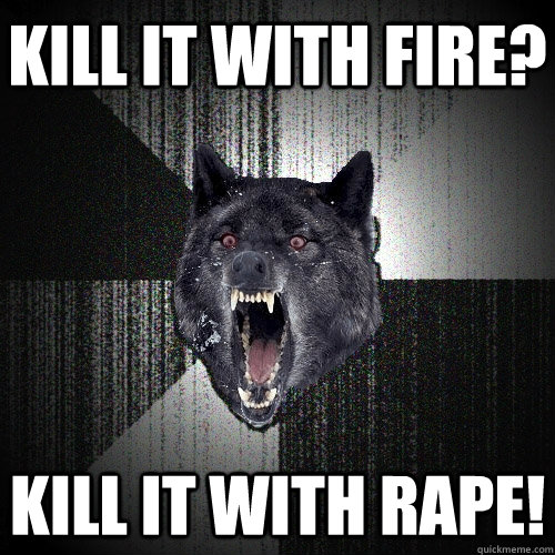 Kill it with fire? Kill it with rape!  Insanity Wolf