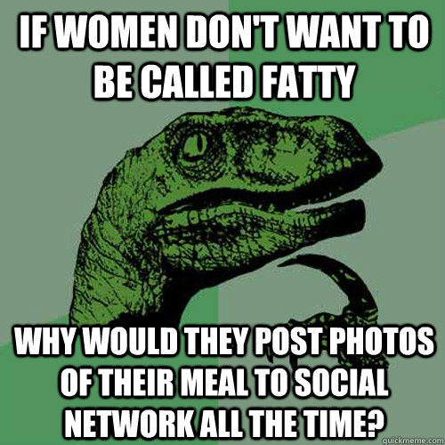 If women don't want to be called fatty Why would they post photos of their meal to social network all the time? - If women don't want to be called fatty Why would they post photos of their meal to social network all the time?  Philosoraptor