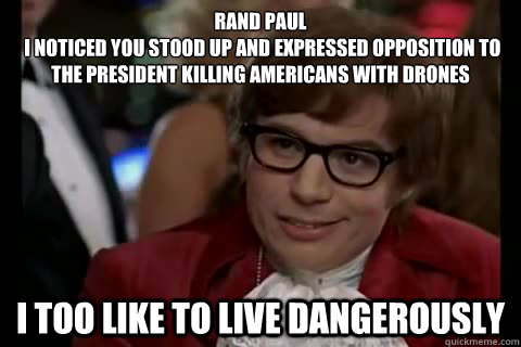 Rand Paul 
 I noticed you stood up and expressed opposition to the President killing americans with drones i too like to live dangerously  Dangerously - Austin Powers