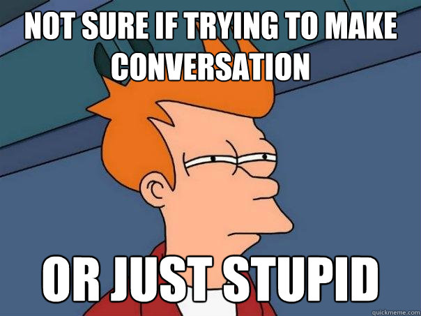 Not sure if trying to make conversation Or just stupid  Futurama Fry