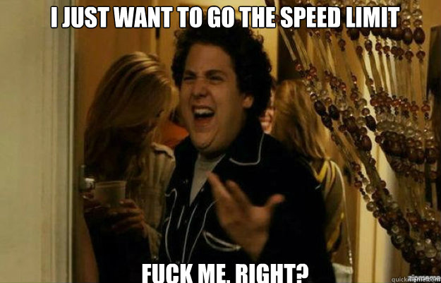 I just want to go the speed limit FUCK ME, RIGHT?  fuck me right