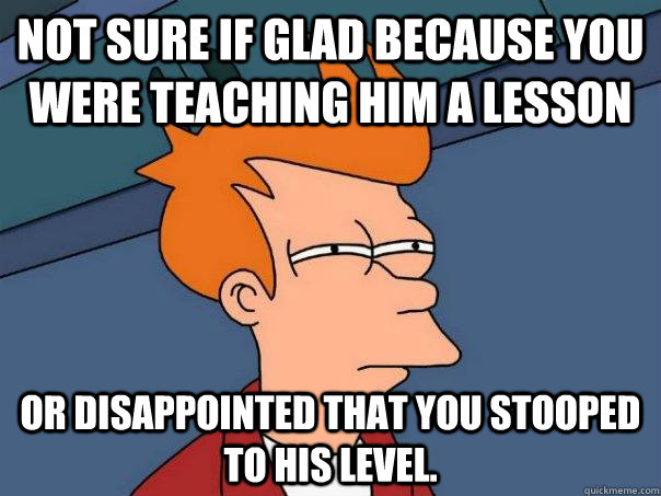 Not sure if glad because you were teaching him a lesson Or disappointed that you stooped to his level.  Futurama Fry