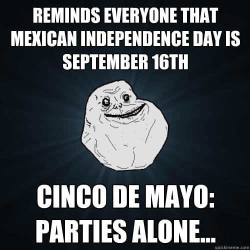 Reminds everyone that Mexican Independence Day is September 16th Cinco de Mayo:  Parties Alone... - Reminds everyone that Mexican Independence Day is September 16th Cinco de Mayo:  Parties Alone...  Forever Alone