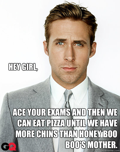 Hey girl, Ace your exams and then we can eat pizza until we have more chins than Honey Boo Boo's mother.  Alimony Ryan Gosling