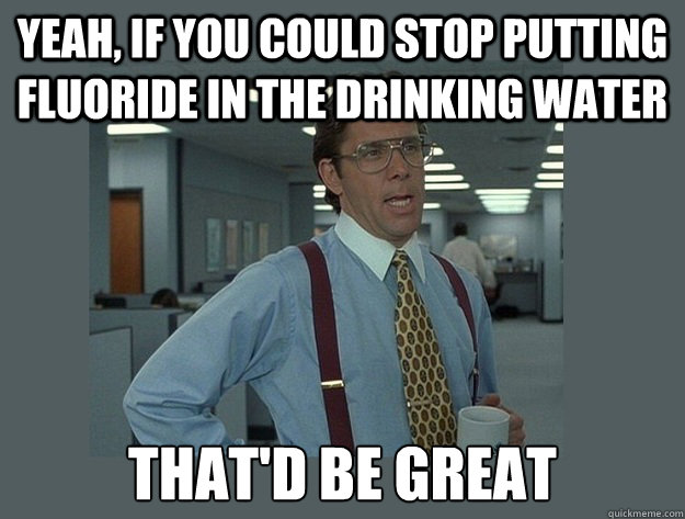 Yeah, if you could stop putting fluoride in the drinking water That'd be great  Office Space Lumbergh