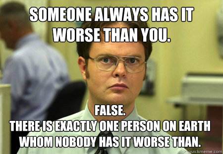 Someone Always Has It Worse Than You. False. 
There is exactly one person on earth whom nobody has it worse than.  Dwight