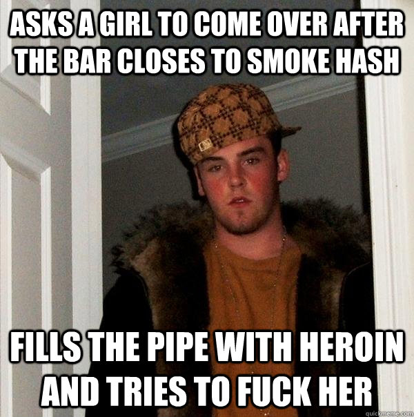 asks a girl to come over after the bar closes to smoke hash fills the pipe with heroin and tries to fuck her  Scumbag Steve