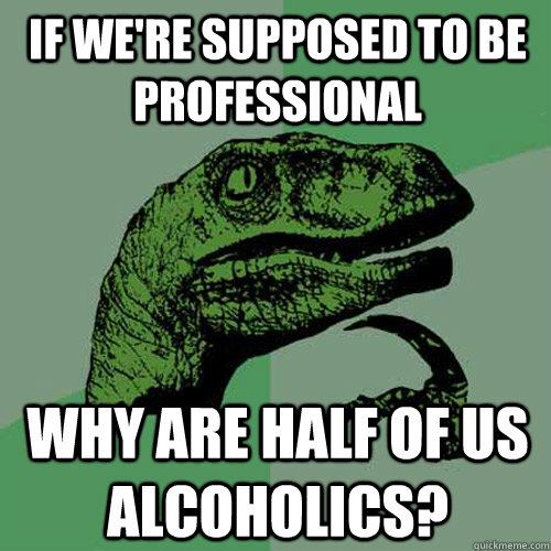 if we're supposed to be professional why are half of us alcoholics?  Philosoraptor