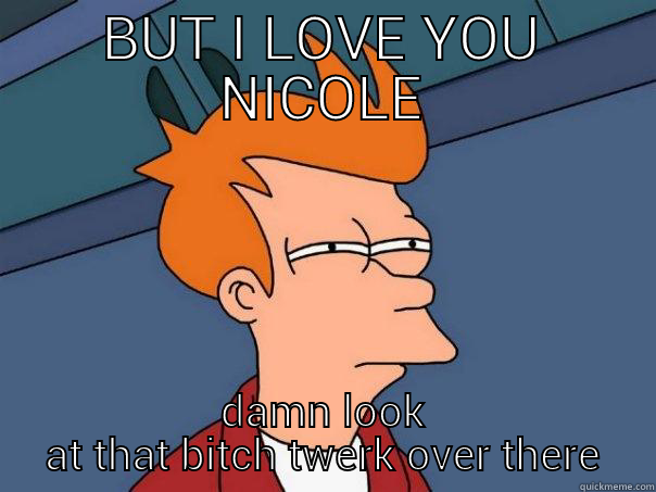 BUT I LOVE YOU NICOLE DAMN LOOK AT THAT BITCH TWERK OVER THERE Futurama Fry