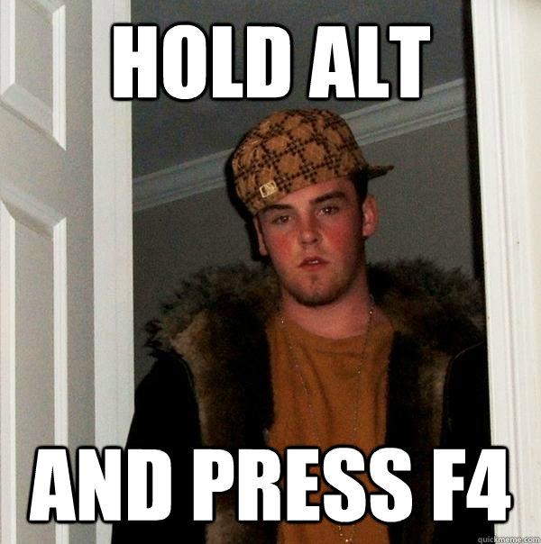 Hold Alt And press f4  Scumbag Steve