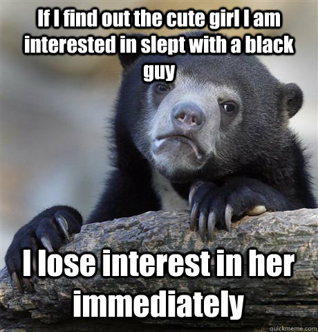 If I find out the cute girl I am interested in slept with a black guy I lose interest in her immediately  Confession Bear