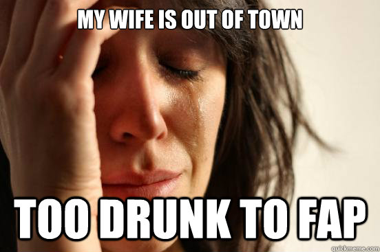 my wife is out of town too drunk to fap  First World Problems