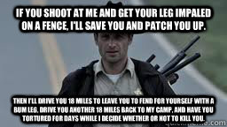 If you shoot at me and get your leg impaled on a fence, I'll save you and patch you up. Then I'll drive you 18 miles to leave you to fend for yourself with a bum leg, drive you another 18 miles back to my camp, and have you tortured for days while I decid  