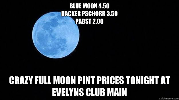 Blue Moon 4.50
Hacker Pschorr 3.50
Pabst 2.00 Crazy Full Moon Pint Prices Tonight at Evelyns Club Main - Blue Moon 4.50
Hacker Pschorr 3.50
Pabst 2.00 Crazy Full Moon Pint Prices Tonight at Evelyns Club Main  bluemoon