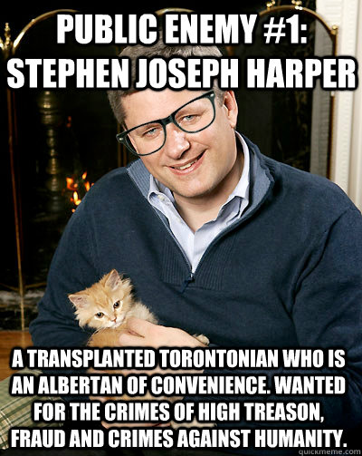 Public Enemy #1: Stephen Joseph Harper A transplanted Torontonian who is an Albertan of convenience. Wanted for the crimes of High Treason, Fraud and crimes against humanity. - Public Enemy #1: Stephen Joseph Harper A transplanted Torontonian who is an Albertan of convenience. Wanted for the crimes of High Treason, Fraud and crimes against humanity.  Hipster Harper