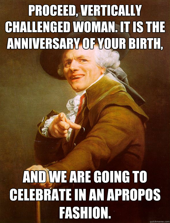 Proceed, vertically challenged woman. It is the anniversary of your birth, and we are going to celebrate in an apropos fashion. - Proceed, vertically challenged woman. It is the anniversary of your birth, and we are going to celebrate in an apropos fashion.  Joseph Ducreux