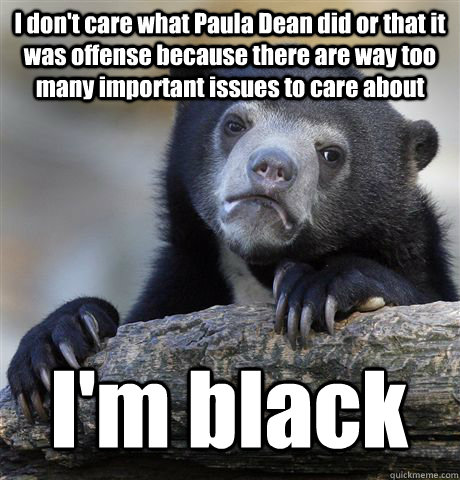 I don't care what Paula Dean did or that it was offense because there are way too many important issues to care about I'm black - I don't care what Paula Dean did or that it was offense because there are way too many important issues to care about I'm black  Confession Bear