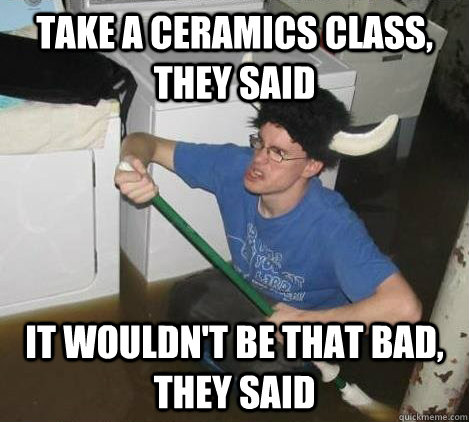 take a ceramics class, they said it wouldn't be that bad, they said - take a ceramics class, they said it wouldn't be that bad, they said  They said