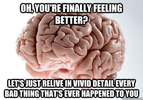 OH, YOU'RE FINALLY FEELING BETTER? LET'S JUST RELIVE IN VIVID DETAIL EVERY BAD THING THAT'S EVER HAPPENED TO YOU - OH, YOU'RE FINALLY FEELING BETTER? LET'S JUST RELIVE IN VIVID DETAIL EVERY BAD THING THAT'S EVER HAPPENED TO YOU  Scumbag Brain