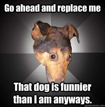 Go ahead and replace me That dog is funnier than I am anyways.  Depression Dog