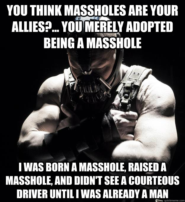 you think massholes are your allies?... you merely adopted being a masshole I was born a masshole, raised a masshole, and didn't see a courteous driver until I was already a man - you think massholes are your allies?... you merely adopted being a masshole I was born a masshole, raised a masshole, and didn't see a courteous driver until I was already a man  Bane