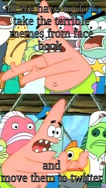 ALL WE HAVE TO DO IS TAKE THE TERRIBLE MEMES FROM FACE BOOK  AND MOVE THEM TO TWITTER Push it somewhere else Patrick