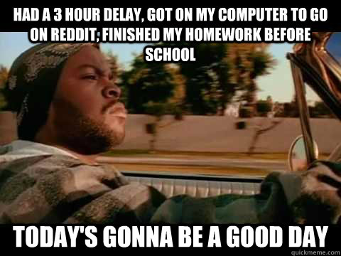 Had a 3 hour delay, got on my computer to go on Reddit, finished my homework before school Today's gonna be a good day  It was a good day